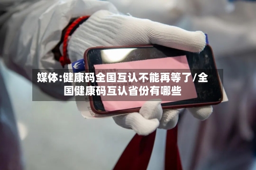 媒体:健康码全国互认不能再等了/全国健康码互认省份有哪些-第3张图片
