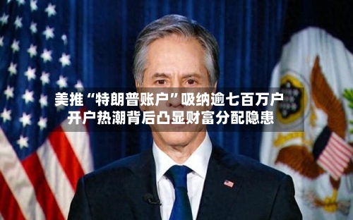 美推“特朗普账户”吸纳逾七百万户 开户热潮背后凸显财富分配隐患