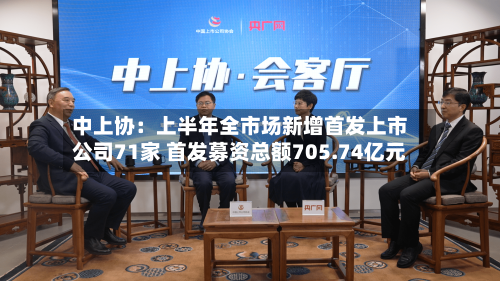 中上协：上半年全市场新增首发上市公司71家 首发募资总额705.74亿元
