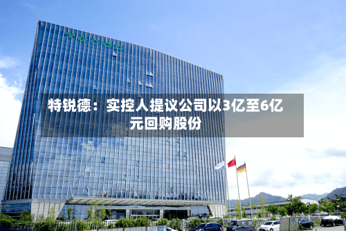 特锐德：实控人提议公司以3亿至6亿元回购股份