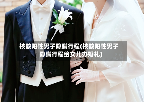 核酸阳性男子隐瞒行程(核酸阳性男子隐瞒行程给女儿办婚礼)-第2张图片