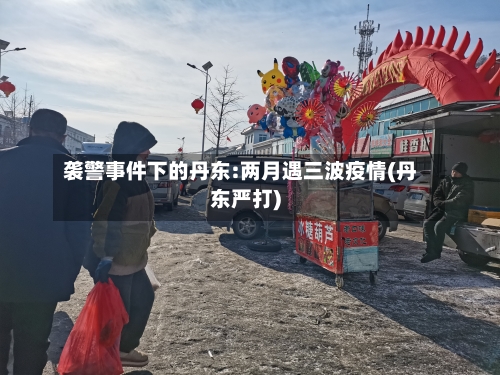 袭警事件下的丹东:两月遇三波疫情(丹东严打)-第2张图片