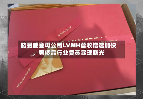 路易威登母公司LVMH营收增速加快	，奢侈品行业复苏显现曙光-第2张图片
