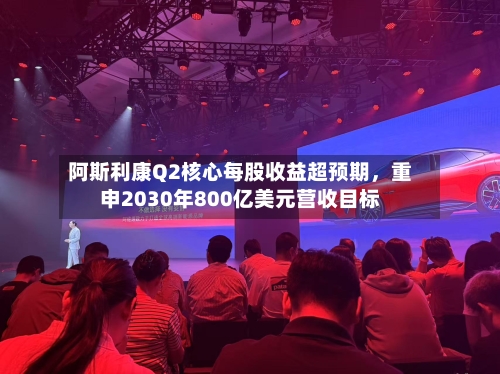 阿斯利康Q2核心每股收益超预期，重申2030年800亿美元营收目标