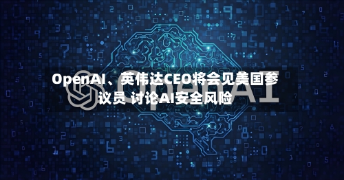 OpenAI、英伟达CEO将会见美国参议员 讨论AI安全风险