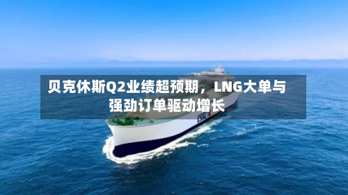 贝克休斯Q2业绩超预期，LNG大单与强劲订单驱动增长
