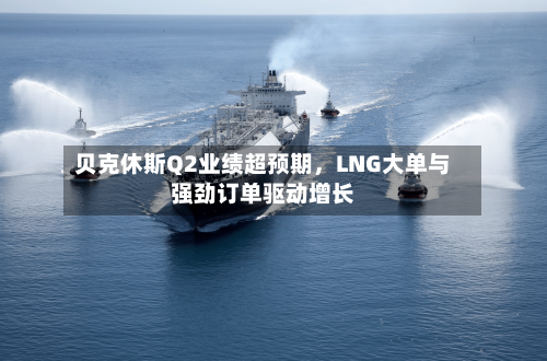 贝克休斯Q2业绩超预期，LNG大单与强劲订单驱动增长-第2张图片