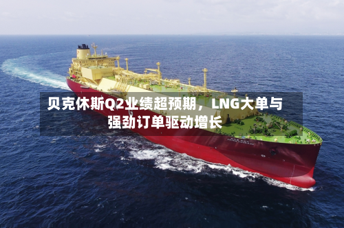 贝克休斯Q2业绩超预期，LNG大单与强劲订单驱动增长-第3张图片
