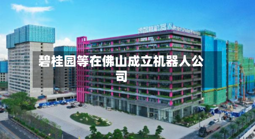 碧桂园等在佛山成立机器人公司-第2张图片