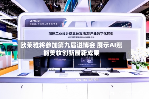 欧莱雅将参加第九届进博会 展示AI赋能美妆创新最新成果