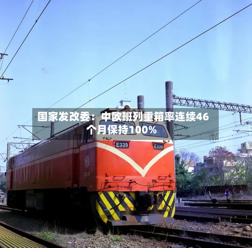 国家发改委：中欧班列重箱率连续46个月保持100%