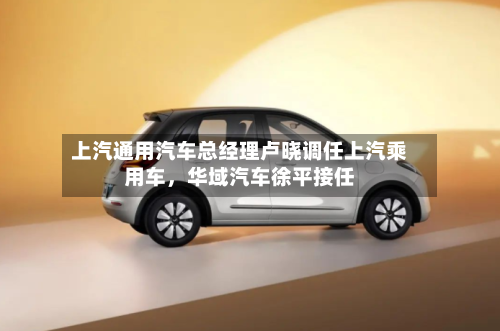 上汽通用汽车总经理卢晓调任上汽乘用车，华域汽车徐平接任