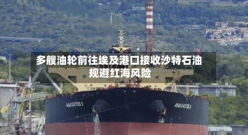多艘油轮前往埃及港口接收沙特石油 规避红海风险