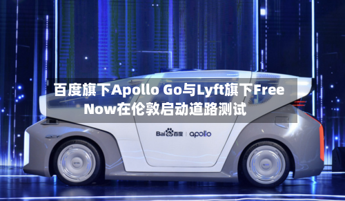 百度旗下Apollo Go与Lyft旗下FreeNow在伦敦启动道路测试