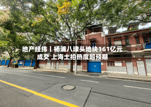 地产经纬丨杨浦八埭头地块161亿元成交 上海土拍热度超预期