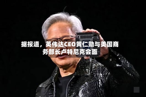 据报道，英伟达CEO黄仁勋与美国商务部长卢特尼克会面-第2张图片