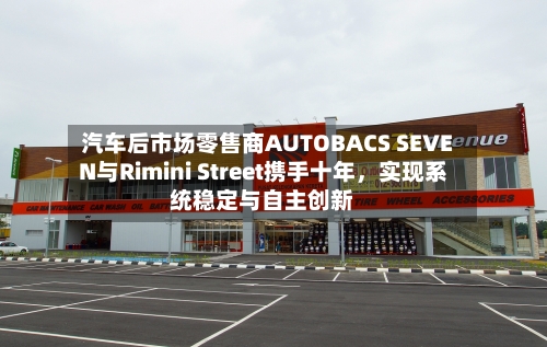汽车后市场零售商AUTOBACS SEVEN与Rimini Street携手十年，实现系统稳定与自主创新