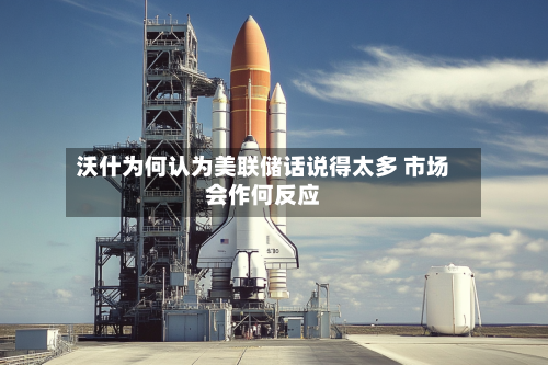 沃什为何认为美联储话说得太多 市场会作何反应-第3张图片