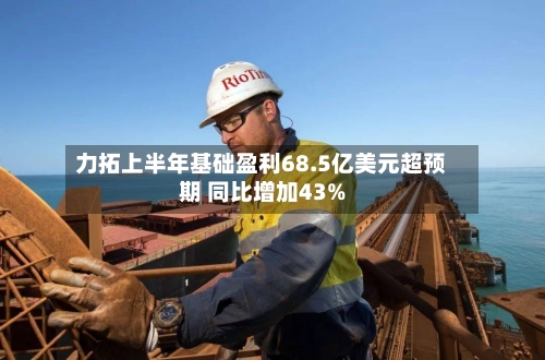 力拓上半年基础盈利68.5亿美元超预期 同比增加43%