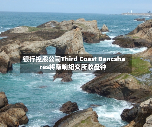 银行控股公司Third Coast Bancshares将敲响纽交所收盘钟
