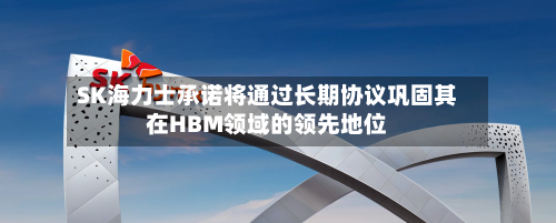 SK海力士承诺将通过长期协议巩固其在HBM领域的领先地位