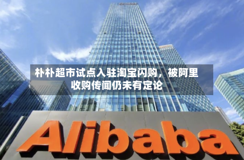 朴朴超市试点入驻淘宝闪购，被阿里收购传闻仍未有定论