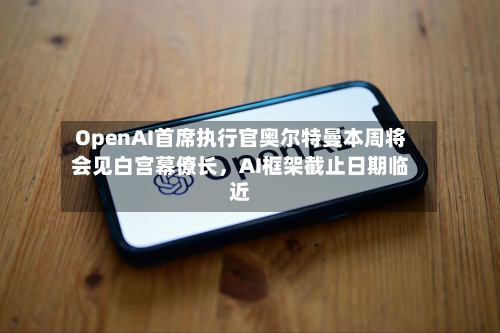 OpenAI首席执行官奥尔特曼本周将会见白宫幕僚长，AI框架截止日期临近-第2张图片