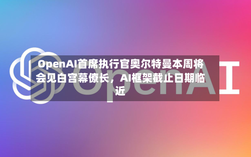 OpenAI首席执行官奥尔特曼本周将会见白宫幕僚长，AI框架截止日期临近