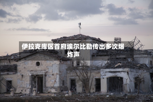 伊拉克库区首府埃尔比勒传出多次爆炸声-第2张图片