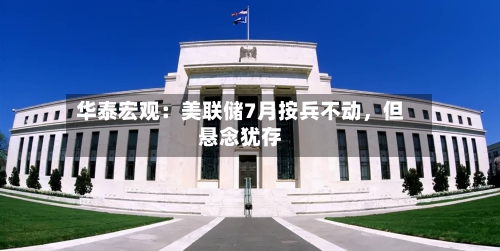 华泰宏观：美联储7月按兵不动，但悬念犹存