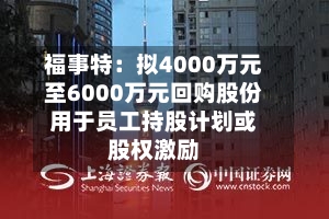 福事特：拟4000万元至6000万元回购股份用于员工持股计划或股权激励