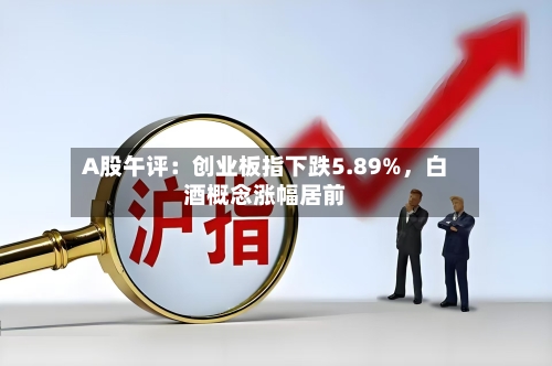 A股午评：创业板指下跌5.89%	，白酒概念涨幅居前-第2张图片