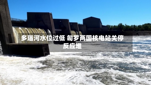 多瑙河水位过低 匈罗两国核电站关停反应堆-第2张图片