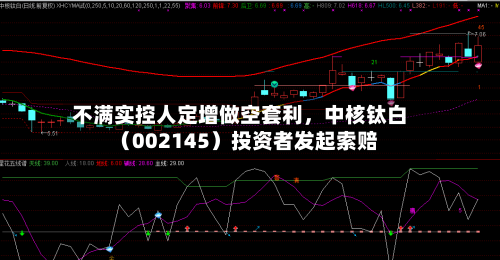 不满实控人定增做空套利，中核钛白（002145）投资者发起索赔