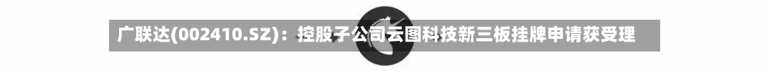 广联达(002410.SZ)：控股子公司云图科技新三板挂牌申请获受理-第3张图片
