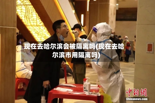 现在去哈尔滨会被隔离吗(现在去哈尔滨市用隔离吗)