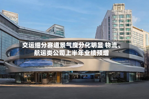 交运细分赛道景气度分化明显 物流、航运类公司上半年业绩预增