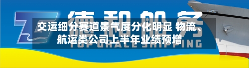 交运细分赛道景气度分化明显 物流、航运类公司上半年业绩预增-第3张图片