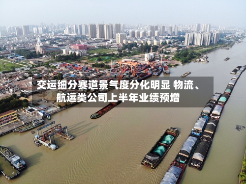 交运细分赛道景气度分化明显 物流、航运类公司上半年业绩预增-第2张图片