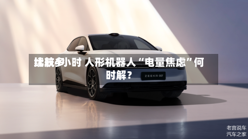比较多续航4小时 人形机器人“电量焦虑”何时解？-第3张图片