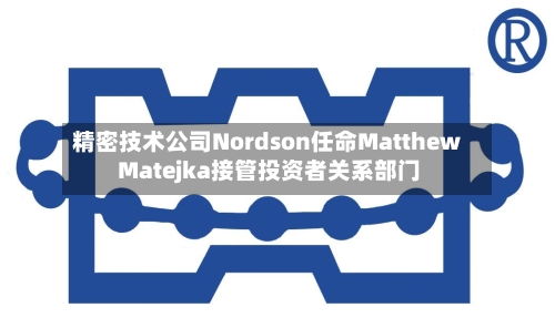 精密技术公司Nordson任命Matthew Matejka接管投资者关系部门