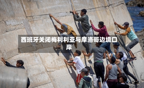 西班牙关闭梅利利亚与摩洛哥边境口岸-第3张图片
