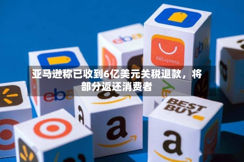 亚马逊称已收到6亿美元关税退款，将部分返还消费者
