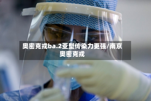奥密克戎ba.2亚型传染力更强/南京奥密克戎