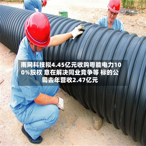 南网科技拟4.45亿元收购粤能电力100%股权 意在解决同业竞争等 标的公司去年营收2.47亿元-第3张图片