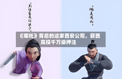 《哪吒》背后的这家西安公司	，获西高投千万级押注-第2张图片