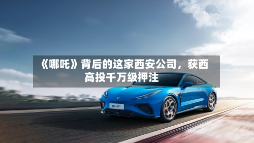 《哪吒》背后的这家西安公司，获西高投千万级押注-第3张图片
