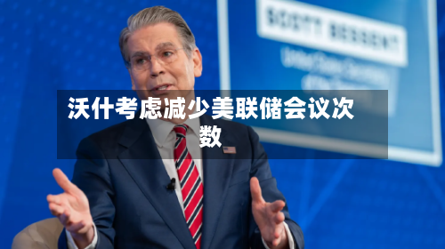 沃什考虑减少美联储会议次数-第2张图片