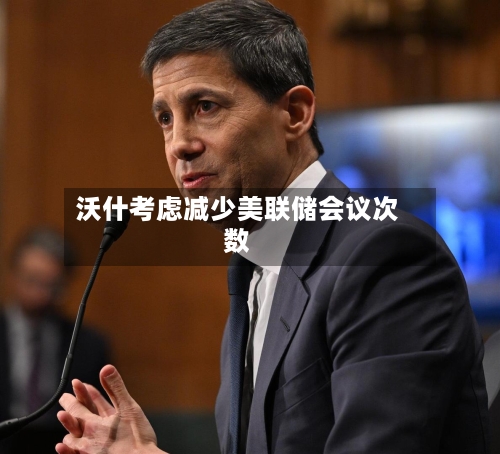 沃什考虑减少美联储会议次数-第3张图片