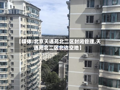 【媒体:北京天通苑北二区封闭管理,天通苑北二区北边空地】-第2张图片
